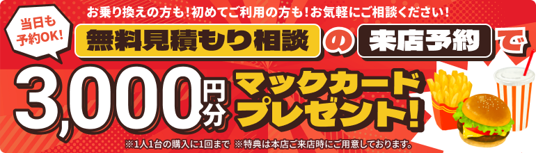 無料見積もり相談の来店予約で、3,000円分のマックカードプレゼント！当日予約もOK！お乗り換えの方も！初めてご利用の方も！お気軽にご相談ください！※1人1台の購入に1回まで ※ゆめタウンはません店はご予約無しでご来店いただけます。 ※特典は本店ご来店時にご用意しております。