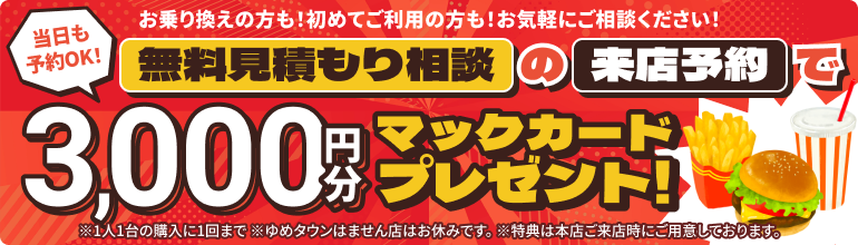 無料見積もり相談の来店予約で、3,000円分のマックカードプレゼント！当日予約もOK！お乗り換えの方も！初めてご利用の方も！お気軽にご相談ください！※1人1台の購入に1回まで ※ゆめタウンはません店はご予約無しでご来店いただけます。 ※特典は本店ご来店時にご用意しております。